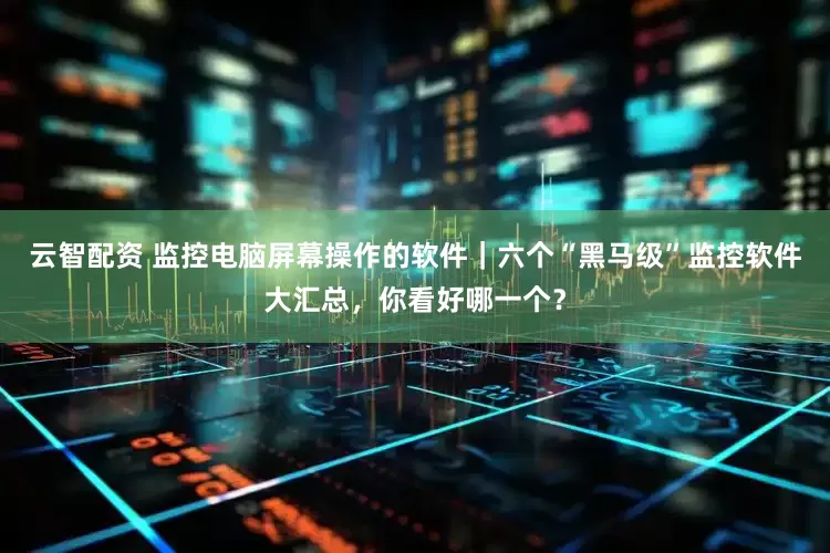 云智配资 监控电脑屏幕操作的软件｜六个“黑马级”监控软件大汇总，你看好哪一个？
