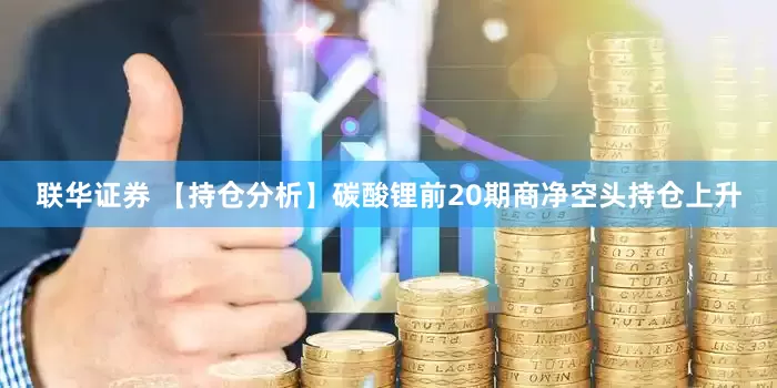联华证券 【持仓分析】碳酸锂前20期商净空头持仓上升