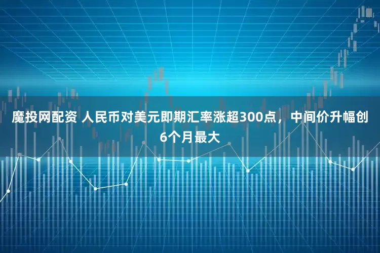 魔投网配资 人民币对美元即期汇率涨超300点，中间价升幅创6个月最大