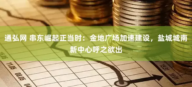通弘网 串东崛起正当时：金地广场加速建设，盐城城南新中心呼之欲出